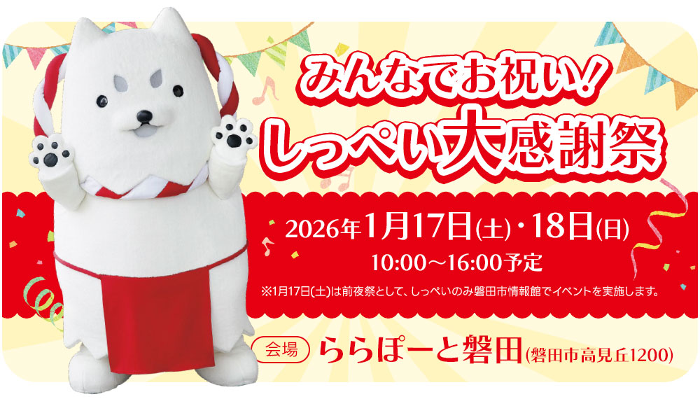 みんなでお祝い！しっぺい大感謝祭 【日程】2026年1月17日（土）・18日（日） 10:00～16:00予定 ※1月17日(土)は前夜祭として、しっぺいのみ磐田市情報館でイベントを実施します。 【会場】ららぽーと磐田